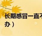 長期感冒一直不好怎么辦（感冒一直不好怎么辦）
