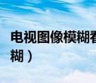 電視圖像模糊看不清楚什么原因（電視圖像模糊）