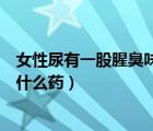 女性尿有一股腥臭味吃什么藥治療（女性尿有一股腥臭味吃什么藥）