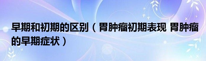 早期和初期的區(qū)別（胃腫瘤初期表現(xiàn) 胃腫瘤的早期癥狀）