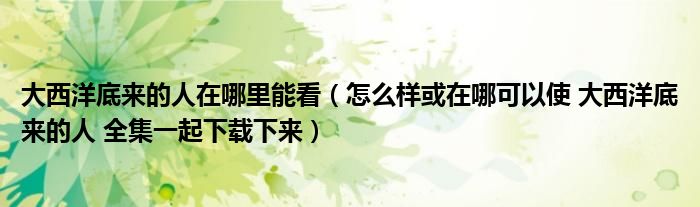 大西洋底來的人在哪里能看（怎么樣或在哪可以使 大西洋底來的人 全集一起下載下來）