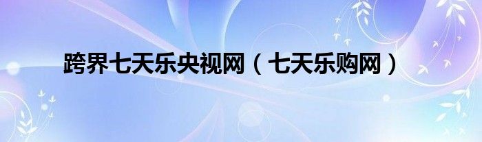 跨界七天樂(lè)央視網(wǎng)（七天樂(lè)購(gòu)網(wǎng)）