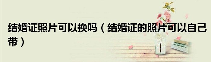 結(jié)婚證照片可以換嗎（結(jié)婚證的照片可以自己帶）