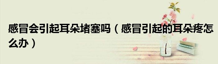 感冒會(huì)引起耳朵堵塞嗎（感冒引起的耳朵疼怎么辦）
