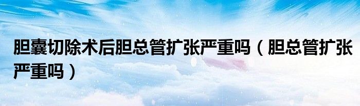 膽囊切除術(shù)后膽總管擴張嚴重嗎（膽總管擴張嚴重嗎）
