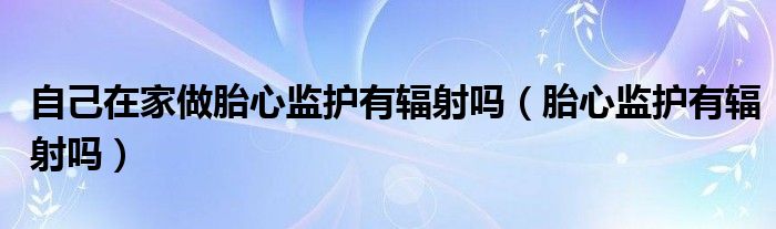 自己在家做胎心監(jiān)護(hù)有輻射嗎（胎心監(jiān)護(hù)有輻射嗎）