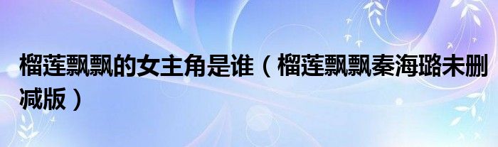 榴蓮飄飄的女主角是誰（榴蓮飄飄秦海璐未刪減版）