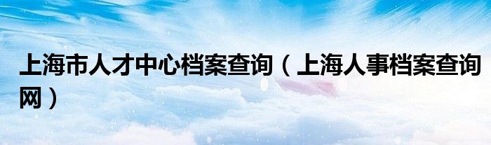 上海市人才中心檔案查詢（上海人事檔案查詢網(wǎng)）