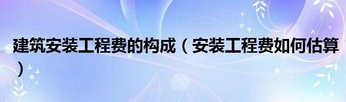 建筑安裝工程費(fèi)的構(gòu)成（安裝工程費(fèi)如何估算）