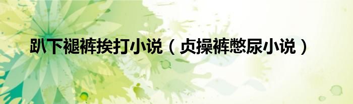 趴下褪褲挨打小說（貞操褲憋尿小說）