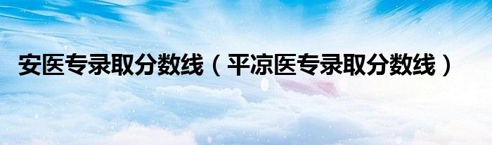 安醫(yī)專錄取分?jǐn)?shù)線（平?jīng)鲠t(yī)專錄取分?jǐn)?shù)線）