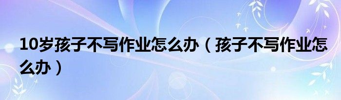 10歲孩子不寫作業(yè)怎么辦（孩子不寫作業(yè)怎么辦）