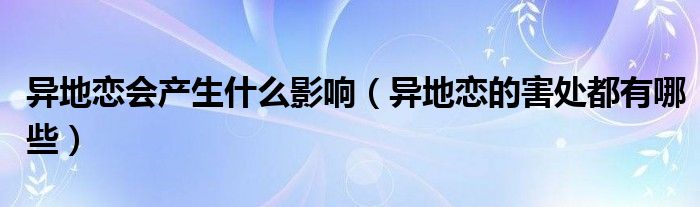 異地戀會產(chǎn)生什么影響（異地戀的害處都有哪些）