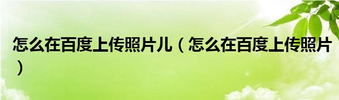 怎么在百度上傳照片兒（怎么在百度上傳照片）