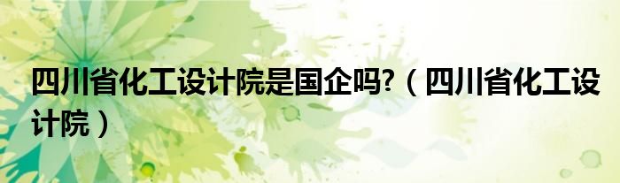 四川省化工設(shè)計(jì)院是國(guó)企嗎?（四川省化工設(shè)計(jì)院）