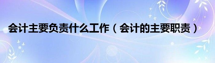 會(huì)計(jì)主要負(fù)責(zé)什么工作（會(huì)計(jì)的主要職責(zé)）
