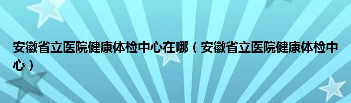 安徽省立醫(yī)院健康體檢中心在哪（安徽省立醫(yī)院健康體檢中心）