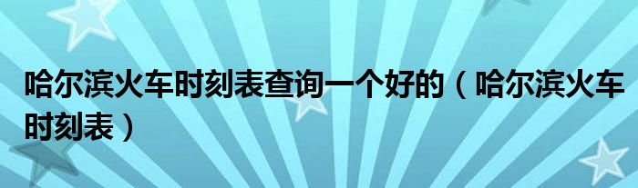 哈爾濱火車時刻表查詢一個好的（哈爾濱火車時刻表）