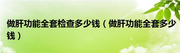 做肝功能全套檢查多少錢(qián)（做肝功能全套多少錢(qián)）