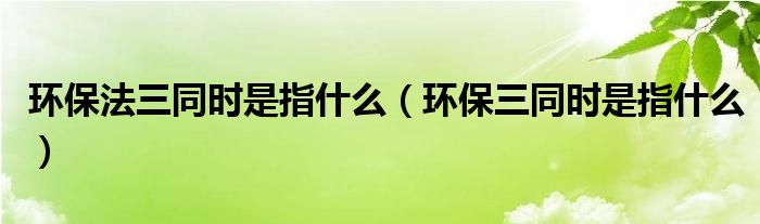 環(huán)保法三同時是指什么（環(huán)保三同時是指什么）