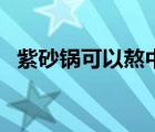 紫砂鍋可以熬中藥嗎（美的紫砂鍋有毒嗎）