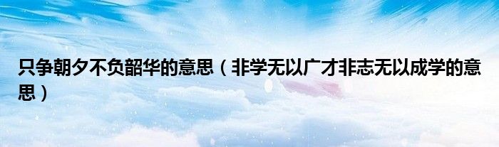 只爭朝夕不負韶華的意思（非學無以廣才非志無以成學的意思）