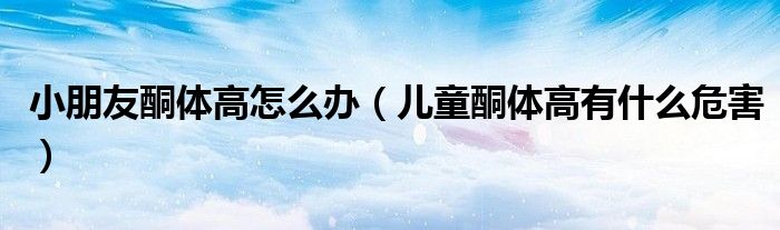 小朋友酮體高怎么辦（兒童酮體高有什么危害）