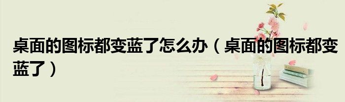 桌面的圖標(biāo)都變藍(lán)了怎么辦（桌面的圖標(biāo)都變藍(lán)了）