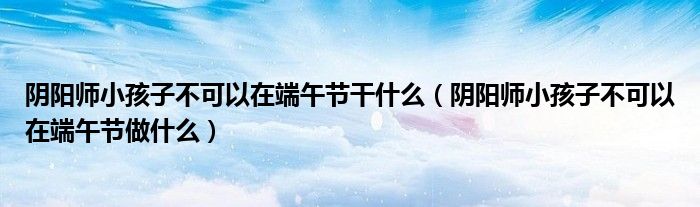 陰陽師小孩子不可以在端午節(jié)干什么（陰陽師小孩子不可以在端午節(jié)做什么）