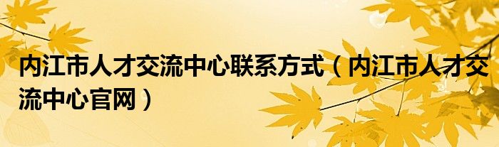 內(nèi)江市人才交流中心聯(lián)系方式（內(nèi)江市人才交流中心官網(wǎng)）