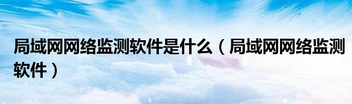 局域網(wǎng)網(wǎng)絡(luò)監(jiān)測(cè)軟件是什么（局域網(wǎng)網(wǎng)絡(luò)監(jiān)測(cè)軟件）