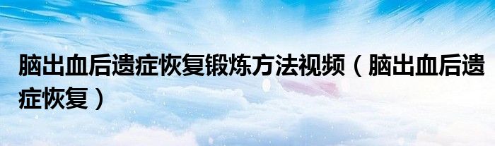 腦出血后遺癥恢復(fù)鍛煉方法視頻（腦出血后遺癥恢復(fù)）