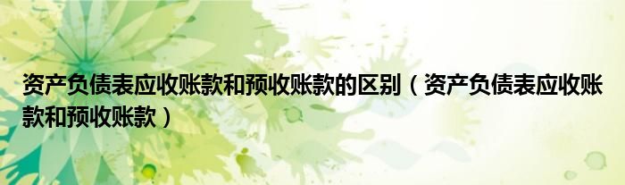 資產(chǎn)負(fù)債表應(yīng)收賬款和預(yù)收賬款的區(qū)別（資產(chǎn)負(fù)債表應(yīng)收賬款和預(yù)收賬款）