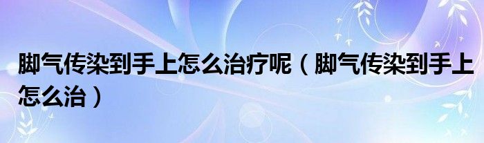 腳氣傳染到手上怎么治療呢（腳氣傳染到手上怎么治）