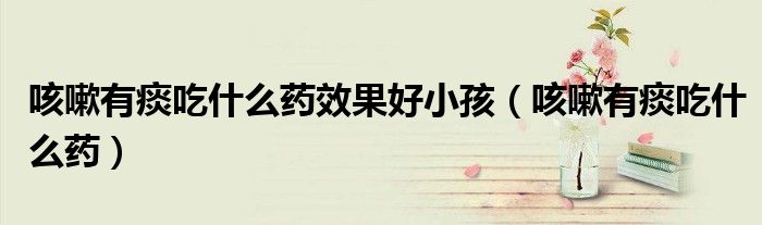 咳嗽有痰吃什么藥效果好小孩（咳嗽有痰吃什么藥）