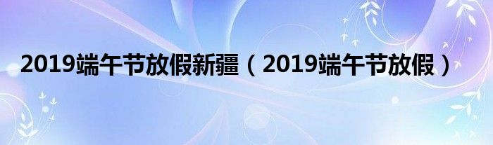 2019端午節(jié)放假新疆（2019端午節(jié)放假）