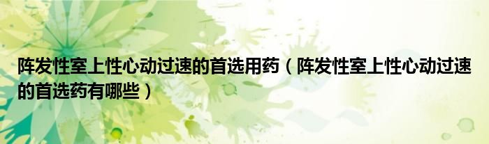 陣發(fā)性室上性心動(dòng)過速的首選用藥（陣發(fā)性室上性心動(dòng)過速的首選藥有哪些）