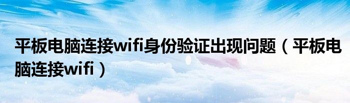 平板電腦連接wifi身份驗證出現(xiàn)問題（平板電腦連接wifi）