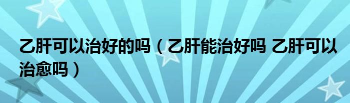 乙肝可以治好的嗎（乙肝能治好嗎 乙肝可以治愈嗎）