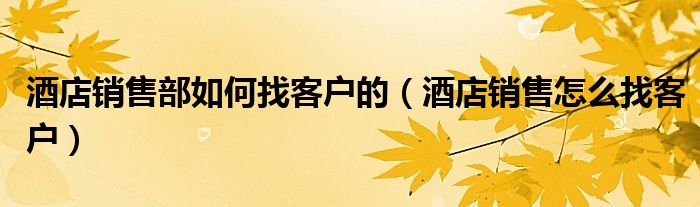酒店銷售部如何找客戶的（酒店銷售怎么找客戶）