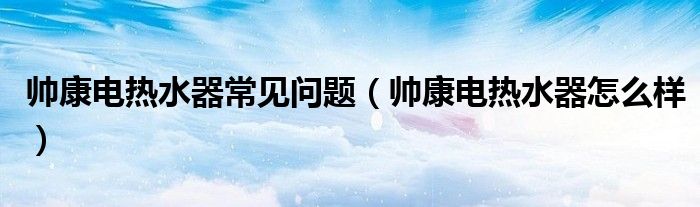 帥康電熱水器常見問題（帥康電熱水器怎么樣）