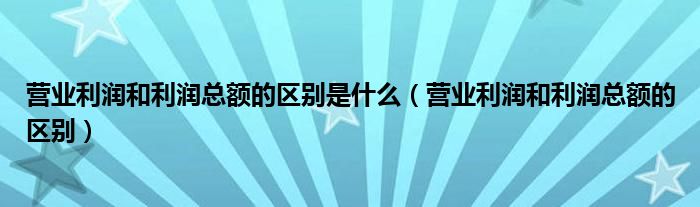 營業(yè)利潤和利潤總額的區(qū)別是什么（營業(yè)利潤和利潤總額的區(qū)別）