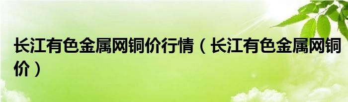 長江有色金屬網(wǎng)銅價行情（長江有色金屬網(wǎng)銅價）