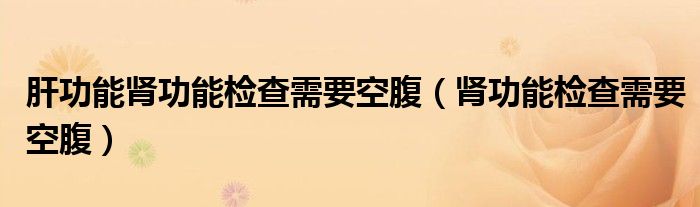 肝功能腎功能檢查需要空腹（腎功能檢查需要空腹）
