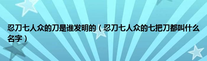 忍刀七人眾的刀是誰發(fā)明的（忍刀七人眾的七把刀都叫什么名字）