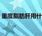 重度脂肪肝用什么藥（重度脂肪肝如何消除）