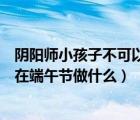 陰陽師小孩子不可以在端午節(jié)干什么（陰陽師小孩子不可以在端午節(jié)做什么）