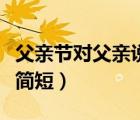 父親節(jié)對父親說的話短句（父親節(jié)對父親的話簡短）