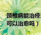 頸椎病能治痊愈嗎（頸椎病能治愈嗎 頸椎病可以治愈嗎）