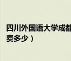 四川外國語大學(xué)成都學(xué)院 學(xué)費(fèi)（四川外國語大學(xué)成都學(xué)院學(xué)費(fèi)多少）